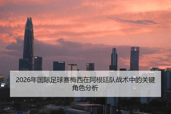 2026年国际足球赛梅西在阿根廷队战术中的关键角色分析