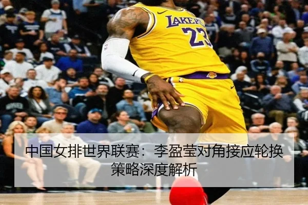中国女排世界联赛：李盈莹对角接应轮换策略深度解析